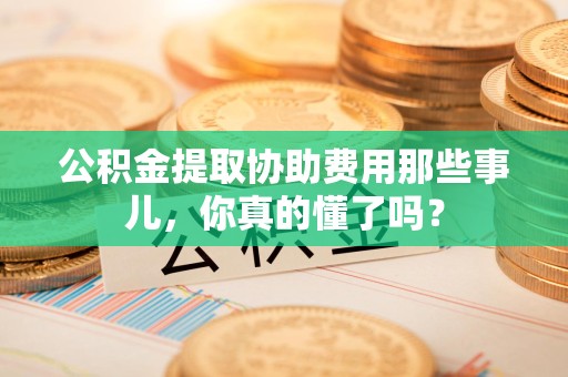 集美公积金提取协助费用那些事儿，你真的懂了吗？