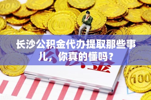 集美长沙公积金代办提取那些事儿，你真的懂吗？